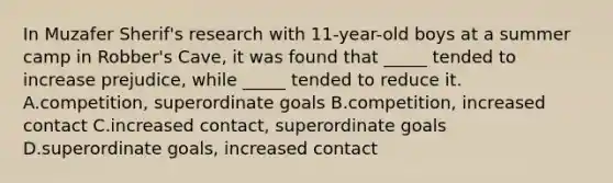 In Muzafer Sherif's research with 11-year-old boys at a summer camp in Robber's Cave, it was found that _____ tended to increase prejudice, while _____ tended to reduce it. A.competition, superordinate goals B.competition, increased contact C.increased contact, superordinate goals D.superordinate goals, increased contact