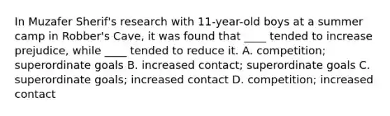 In Muzafer Sherif's research with 11-year-old boys at a summer camp in Robber's Cave, it was found that ____ tended to increase prejudice, while ____ tended to reduce it. A. competition; superordinate goals B. increased contact; superordinate goals C. superordinate goals; increased contact D. competition; increased contact