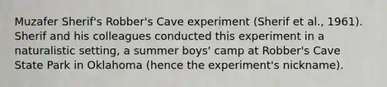 Muzafer Sherif's Robber's Cave experiment (Sherif et al., 1961). Sherif and his colleagues conducted this experiment in a naturalistic setting, a summer boys' camp at Robber's Cave State Park in Oklahoma (hence the experiment's nickname).