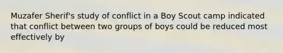 Muzafer Sherif's study of conflict in a Boy Scout camp indicated that conflict between two groups of boys could be reduced most effectively by