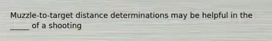 Muzzle-to-target distance determinations may be helpful in the _____ of a shooting