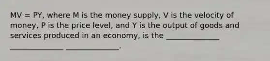 MV = PY, where M is the money supply, V is the velocity of money, P is the price level, and Y is the output of goods and services produced in an economy, is the ______________ ______________ ______________.