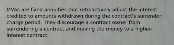 MVAs are fixed annuities that retroactively adjust the interest credited to amounts withdrawn during the contract's surrender charge period. They discourage a contract owner from surrendering a contract and moving the money to a higher-interest contract.