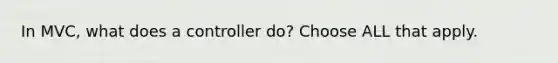 In MVC, what does a controller do? Choose ALL that apply.