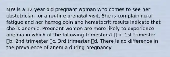 MW is a 32-year-old pregnant woman who comes to see her obstetrician for a routine prenatal visit. She is complaining of fatigue and her hemoglobin and hematocrit results indicate that she is anemic. Pregnant women are more likely to experience anemia in which of the following trimesters?  a. 1st trimester b. 2nd trimester c. 3rd trimester d. There is no difference in the prevalence of anemia during pregnancy