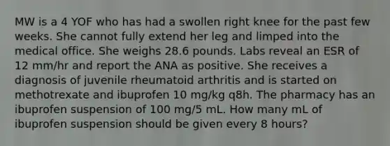 MW is a 4 YOF who has had a swollen right knee for the past few weeks. She cannot fully extend her leg and limped into the medical office. She weighs 28.6 pounds. Labs reveal an ESR of 12 mm/hr and report the ANA as positive. She receives a diagnosis of juvenile rheumatoid arthritis and is started on methotrexate and ibuprofen 10 mg/kg q8h. The pharmacy has an ibuprofen suspension of 100 mg/5 mL. How many mL of ibuprofen suspension should be given every 8 hours?