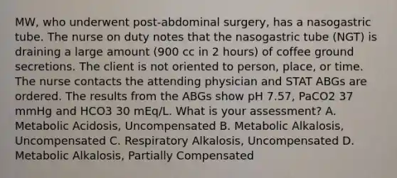 MW, who underwent post-abdominal surgery, has a nasogastric tube. The nurse on duty notes that the nasogastric tube (NGT) is draining a large amount (900 cc in 2 hours) of coffee ground secretions. The client is not oriented to person, place, or time. The nurse contacts the attending physician and STAT ABGs are ordered. The results from the ABGs show pH 7.57, PaCO2 37 mmHg and HCO3 30 mEq/L. What is your assessment? A. Metabolic Acidosis, Uncompensated B. Metabolic Alkalosis, Uncompensated C. Respiratory Alkalosis, Uncompensated D. Metabolic Alkalosis, Partially Compensated