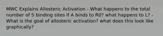 MWC Explains Allosteric Activation - What happens to the total number of S binding sites if A binds to R0? what happens to L? - What is the goal of allosteric activation? what does this look like graphically?