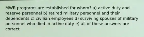 MWR programs are established for whom? a) active duty and reserve personnel b) retired military personnel and their dependents c) civilian employees d) surviving spouses of military personnel who died in active duty e) all of these answers are correct