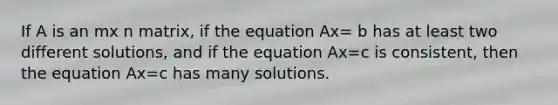 If A is an mx n matrix, if the equation Ax= b has at least two different solutions, and if the equation Ax=c is consistent, then the equation Ax=c has many solutions.