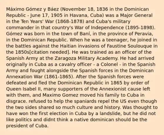 Máximo Gómez y Báez (November 18, 1836 in the Dominican Republic - June 17, 1905 in Havana, Cuba) was a Major General in the Ten Years' War (1868-1878) and Cuba's military commander in that country's War of Independence (1895-1898). Gómez was born in the town of Baní, in the province of Peravia, in the Dominican Republic. When he was a teenager, he joined in the battles against the Haitian invasions of Faustine Soulouque in the 1850s[citation needed]. He was trained as an officer of the Spanish Army at the Zaragoza Military Academy. He had arrived originally in Cuba as a cavalry officer - a Colonel - in the Spanish Army and fought alongside the Spanish forces in the Dominican Annexation War (1861-1865). After the Spanish forces were defeated and fled the Dominican Republic in 1865 by order of Queen Isabel II, many supporters of the Annexionist cause left with them, and Maximo Gomez moved his family to Cuba in disgrace. refused to help the spaniards repel the US even though the two sides shared so much culture and history. Was thought to have won the first election in Cuba by a landslide, but he did not like politics and didnt think a native dominican should be the president of Cuba.