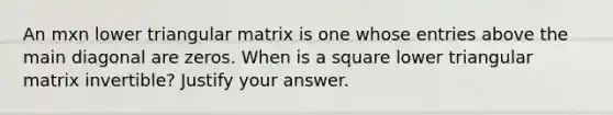 An mxn lower triangular matrix is one whose entries above the main diagonal are​ zeros. When is a square lower triangular matrix​ invertible? Justify your answer.