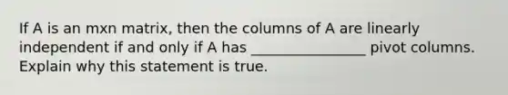 If A is an mxn matrix, then the columns of A are linearly independent if and only if A has ________________ pivot columns. Explain why this statement is true.