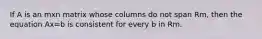 If A is an mxn matrix whose columns do not span Rm, then the equation Ax=b is consistent for every b in Rm.