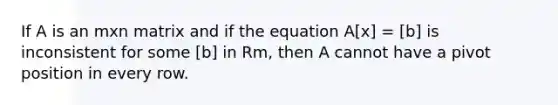 If A is an mxn matrix and if the equation A[x] = [b] is inconsistent for some [b] in Rm, then A cannot have a pivot position in every row.