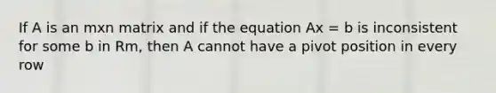 If A is an mxn matrix and if the equation Ax = b is inconsistent for some b in Rm, then A cannot have a pivot position in every row