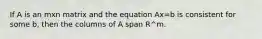 If A is an mxn matrix and the equation Ax=b is consistent for some b, then the columns of A span R^m.