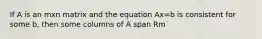 If A is an mxn matrix and the equation Ax=b is consistent for some b, then some columns of A span Rm