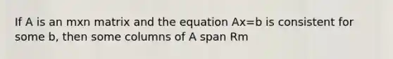 If A is an mxn matrix and the equation Ax=b is consistent for some b, then some columns of A span Rm