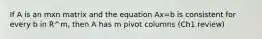 If A is an mxn matrix and the equation Ax=b is consistent for every b in R^m, then A has m pivot columns (Ch1 review)