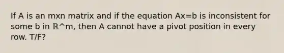 If A is an mxn matrix and if the equation Ax=b is inconsistent for some b in ℝ^m​, then A cannot have a pivot position in every row. T/F?