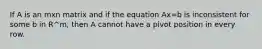 If A is an mxn matrix and if the equation Ax=b is inconsistent for some b in R^m, then A cannot have a pivot position in every row.