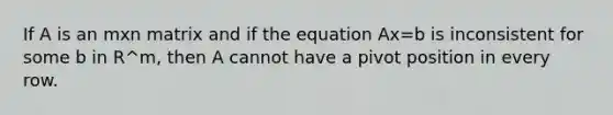 If A is an mxn matrix and if the equation Ax=b is inconsistent for some b in R^m, then A cannot have a pivot position in every row.