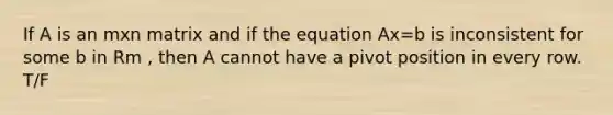 If A is an mxn matrix and if the equation Ax=b is inconsistent for some b in Rm , then A cannot have a pivot position in every row. T/F