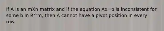 If A is an mXn matrix and if the equation Ax=b is inconsistent for some b in R^m, then A cannot have a pivot position in every row.