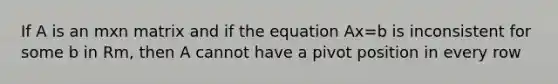 If A is an mxn matrix and if the equation Ax=b is inconsistent for some b in Rm, then A cannot have a pivot position in every row