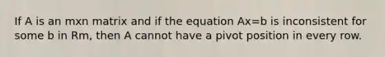 If A is an mxn matrix and if the equation Ax=b is inconsistent for some b in Rm, then A cannot have a pivot position in every row.