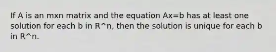 If A is an mxn matrix and the equation Ax=b has at least one solution for each b in R^n, then the solution is unique for each b in R^n.