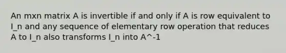 An mxn matrix A is invertible if and only if A is row equivalent to I_n and any sequence of elementary row operation that reduces A to I_n also transforms I_n into A^-1