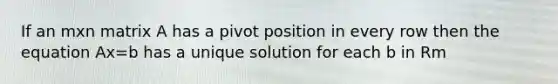If an mxn matrix A has a pivot position in every row then the equation Ax=b has a unique solution for each b in Rm