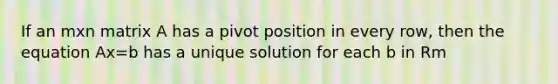 If an mxn matrix A has a pivot position in every row, then the equation Ax=b has a unique solution for each b in Rm