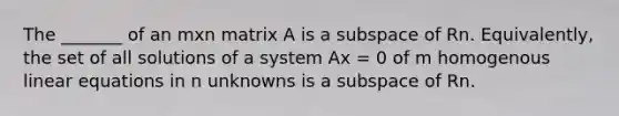 The _______ of an mxn matrix A is a subspace of Rn. Equivalently, the set of all solutions of a system Ax = 0 of m homogenous linear equations in n unknowns is a subspace of Rn.