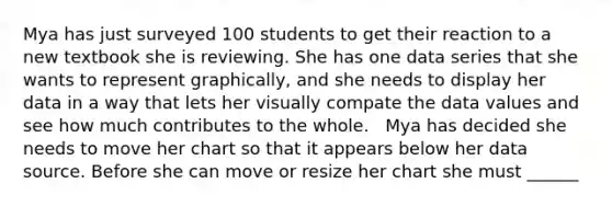 Mya has just surveyed 100 students to get their reaction to a new textbook she is reviewing. She has one data series that she wants to represent graphically, and she needs to display her data in a way that lets her visually compate the data values and see how much contributes to the whole. ​ ​ Mya has decided she needs to move her chart so that it appears below her data source. Before she can move or resize her chart she must ______