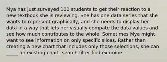 Mya has just surveyed 100 students to get their reaction to a new textbook she is reviewing. She has one data series that she wants to represent graphically, and she needs to display her data in a way that lets her visually compate the data values and see how much contributes to the whole. ​Sometimes Mya might want to see information on only specific slices. Rather than creating a new chart that includes only those selections, she can _____ an existing chart. search filter find examine