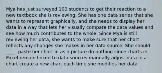 Mya has just surveyed 100 students to get their reaction to a new textbook she is reviewing. She has one data series that she wants to represent graphically, and she needs to display her data in a way that lets her visually compate the data values and see how much contributes to the whole. ​Since Mya is still reviewing her data, she wants to make sure that her chart reflects any changes she makes in her data source. She should ____. paste her chart in as a picture do nothing since charts in Excel remain linked to data sources manually adjust data in a chart create a new chart each time she modifies her data