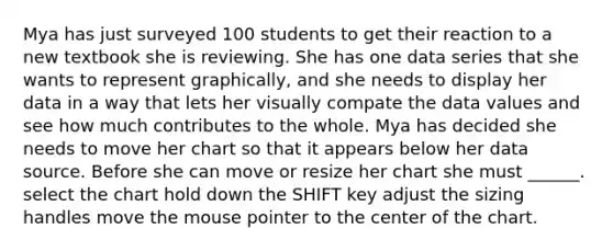 Mya has just surveyed 100 students to get their reaction to a new textbook she is reviewing. She has one data series that she wants to represent graphically, and she needs to display her data in a way that lets her visually compate the data values and see how much contributes to the whole. ​Mya has decided she needs to move her chart so that it appears below her data source. Before she can move or resize her chart she must ______. select the chart hold down the SHIFT key adjust the sizing handles move the mouse pointer to the center of the chart.