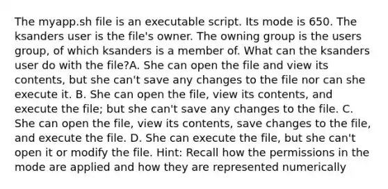 The myapp.sh file is an executable script. Its mode is 650. The ksanders user is the file's owner. The owning group is the users group, of which ksanders is a member of. What can the ksanders user do with the file?A. She can open the file and view its contents, but she can't save any changes to the file nor can she execute it. B. She can open the file, view its contents, and execute the file; but she can't save any changes to the file. C. She can open the file, view its contents, save changes to the file, and execute the file. D. She can execute the file, but she can't open it or modify the file. Hint: Recall how the permissions in the mode are applied and how they are represented numerically