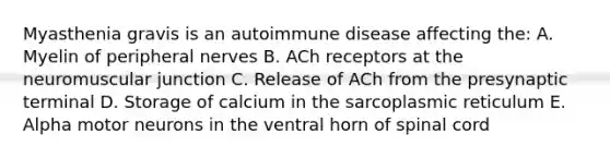 Myasthenia gravis is an autoimmune disease affecting the: A. Myelin of peripheral nerves B. ACh receptors at the neuromuscular junction C. Release of ACh from the presynaptic terminal D. Storage of calcium in the sarcoplasmic reticulum E. Alpha motor neurons in the ventral horn of spinal cord