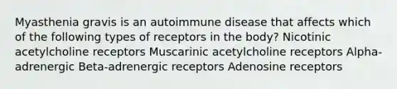 Myasthenia gravis is an autoimmune disease that affects which of the following types of receptors in the body? Nicotinic acetylcholine receptors Muscarinic acetylcholine receptors Alpha-adrenergic Beta-adrenergic receptors Adenosine receptors