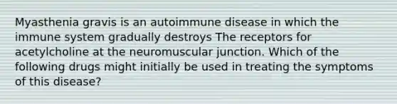 Myasthenia gravis is an autoimmune disease in which the immune system gradually destroys The receptors for acetylcholine at the neuromuscular junction. Which of the following drugs might initially be used in treating the symptoms of this disease?