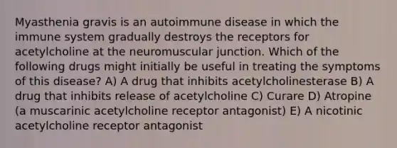 Myasthenia gravis is an autoimmune disease in which the immune system gradually destroys the receptors for acetylcholine at the neuromuscular junction. Which of the following drugs might initially be useful in treating the symptoms of this disease? A) A drug that inhibits acetylcholinesterase B) A drug that inhibits release of acetylcholine C) Curare D) Atropine (a muscarinic acetylcholine receptor antagonist) E) A nicotinic acetylcholine receptor antagonist