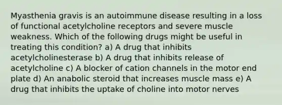 Myasthenia gravis is an autoimmune disease resulting in a loss of functional acetylcholine receptors and severe muscle weakness. Which of the following drugs might be useful in treating this condition? a) A drug that inhibits acetylcholinesterase b) A drug that inhibits release of acetylcholine c) A blocker of cation channels in the motor end plate d) An anabolic steroid that increases muscle mass e) A drug that inhibits the uptake of choline into motor nerves