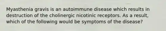 Myasthenia gravis is an autoimmune disease which results in destruction of the cholinergic nicotinic receptors. As a result, which of the following would be symptoms of the disease?