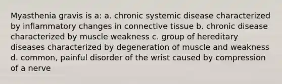 Myasthenia gravis is a: a. chronic systemic disease characterized by inflammatory changes in connective tissue b. chronic disease characterized by muscle weakness c. group of hereditary diseases characterized by degeneration of muscle and weakness d. common, painful disorder of the wrist caused by compression of a nerve