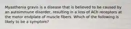 Myasthenia gravis is a disease that is believed to be caused by an autoimmune disorder, resulting in a loss of ACh receptors at the motor endplate of muscle fibers. Which of the following is likely to be a symptom?