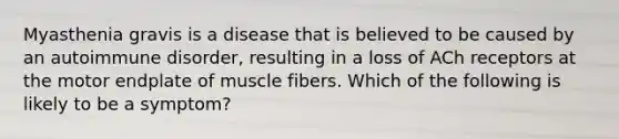 Myasthenia gravis is a disease that is believed to be caused by an autoimmune disorder, resulting in a loss of ACh receptors at the motor endplate of muscle fibers. Which of the following is likely to be a symptom?